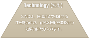 SINCは、日進月歩で進化するIT分野の中で、有効な技術を柔軟かつ効果的に取り入れます。